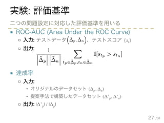 /31
実験: 評価基準
■ ROC-AUC (Area Under the ROC Curve)
□ 入力: テストデータ 、テストスコア {st}
□ 出力:
■ 達成率
□ 入力:
• オリジナルのデータセット (Δp, Δn)
• 提案手法で構築したデータセット (Δ’p, Δ’n)
□ 出力: |Δ’p| / |Δp|
27
二つの問題設定に対応した評価基準を用いる
 