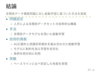 /31
結論
■ 問題設定
□ 人手による多関係データセットの効率的な構築
■ 手法
□ 多関係データモデルを用いた能動学習
■ 技術的貢献
□ AUC損失と誤識別率損失を組み合わせた能動学習
□ モデルに制約を加え学習を安定化
□ 負例を明示的に利用
■ 実験
□ ベースラインと比べ安定した性能を実現
31
多関係データ構築問題に対し能動学習に基づいた手法を提案
 