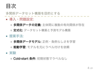 /31
目次
■ 導入・問題設定:
□ 多関係データの定義: 主体間に複数の有向関係が存在
□ 定式化: データセット構築と予測モデル構築
■ 提案手法:
□ 多関係データモデル: 正例・負例らしさを学習
□ 能動学習: モデルを元にラベル付けを依頼
■ 実験
□ Cold-start 条件: 初期状態でラベルなし
4
多関係データセット構築を目的とする
 