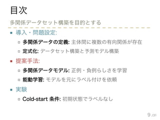 /31
目次
■ 導入・問題設定:
□ 多関係データの定義: 主体間に複数の有向関係が存在
□ 定式化: データセット構築と予測モデル構築
■ 提案手法:
□ 多関係データモデル: 正例・負例らしさを学習
□ 能動学習: モデルを元にラベル付けを依頼
■ 実験
□ Cold-start 条件: 初期状態でラベルなし
9
多関係データセット構築を目的とする
 