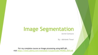 Image Segmentation 
Active Contours 
By:- Abhishek Tiwari 
For my complete course on Image processing using MATLAB , 
visit https://www.udemy.com/matlabipt/?couponCode=PROMO_MATLAB 
 
