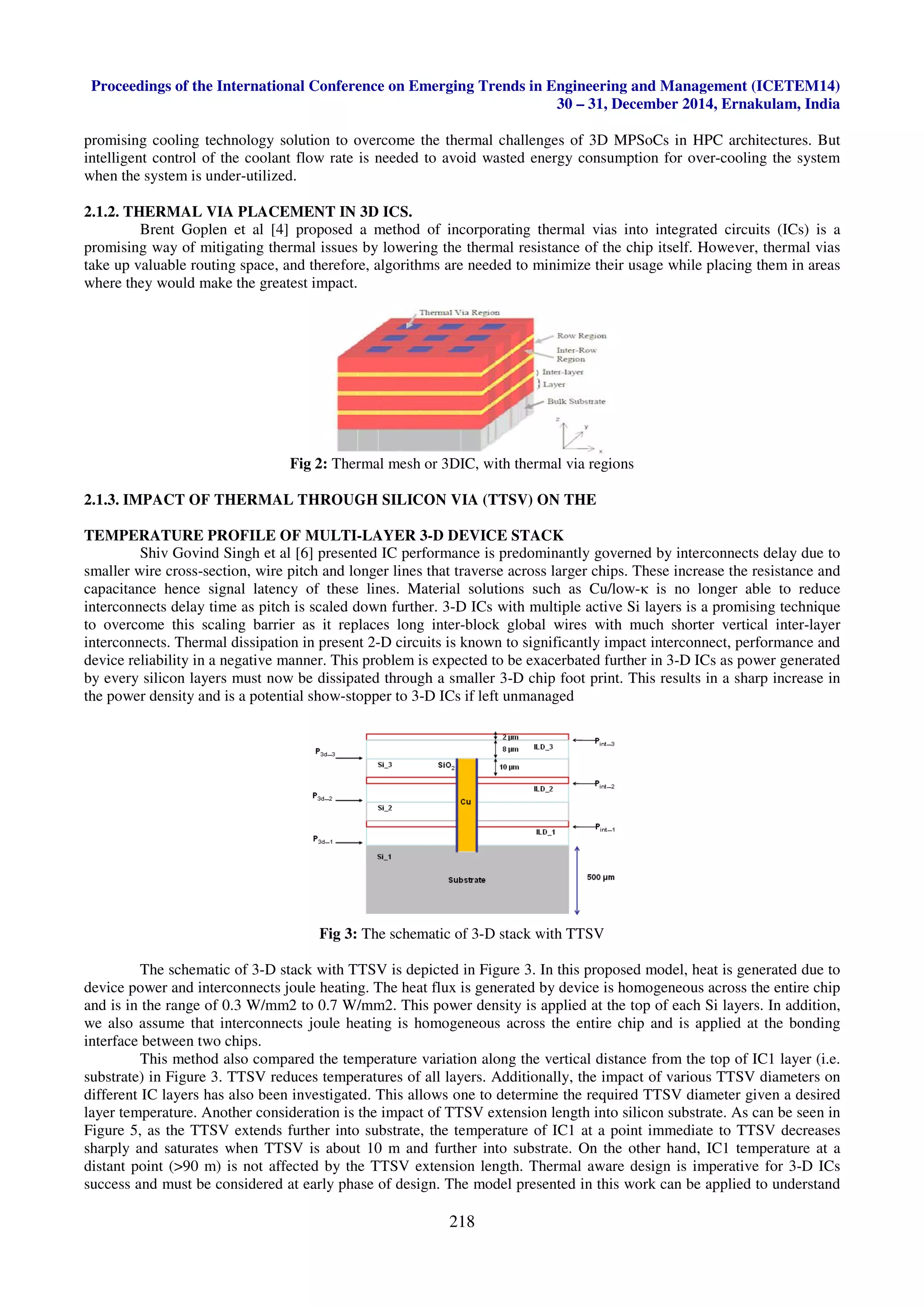 Proceedings of the International Conference on Emerging Trends in
promising cooling technology solution to overcome the ther
intelligent control of the coolant flow rate is needed to avoid
when the system is under-utilized.
2.1.2. THERMAL VIA PLACEMENT
Brent Goplen et al [4] proposed a method of in
promising way of mitigating thermal issues by lowering the thermal
take up valuable routing space, and therefore, algorithms are needed
where they would make the greatest impact.
Fig 2: Th
2.1.3. IMPACT OF THERMAL THROUGH
TEMPERATURE PROFILE OF MUL
Shiv Govind Singh et al [6] presented IC performance is predominantly governed by
smaller wire cross-section, wire pitch and longer lines that t
capacitance hence signal latency of these lines. Material solutions
interconnects delay time as pitch is scaled down further. 3
to overcome this scaling barrier as it replaces long
interconnects. Thermal dissipation in present 2
device reliability in a negative manner. This problem is expected to be exacerbated further in 3
by every silicon layers must now be dissipated
the power density and is a potential show
Fig
The schematic of 3-D stack with TTSV is depicted in Figure 3. In this proposed model, heat is
device power and interconnects joule heating. The heat flux is generated by device is
and is in the range of 0.3 W/mm2 to 0.7 W/mm2. This power density
we also assume that interconnects joule heating is
interface between two chips.
This method also compared the temperature variation along the vertical distance from the top of
substrate) in Figure 3. TTSV reduces temperatures of all layers. Additionally, the impact
different IC layers has also been investigated. This allows one to
layer temperature. Another consideration is the
Figure 5, as the TTSV extends further into substrate, the temperature of IC1 at a point immediate to TTSV decreases
sharply and saturates when TTSV is about 10 m and further into substrate. On the other hand, IC1 temperature at a
distant point (>90 m) is not affected by the TTSV extension length. Thermal aware design is imperative
success and must be considered at early phase of design. The model presented in this work
International Conference on Emerging Trends in Engineering and Management (ICETEM14)
30 – 31, December 2014, Ernakulam, India
218
promising cooling technology solution to overcome the thermal challenges of 3D MPSoCs in HPC architectures. But
intelligent control of the coolant flow rate is needed to avoid wasted energy consumption for over
T IN 3D ICS.
Brent Goplen et al [4] proposed a method of incorporating thermal vias into integrated
promising way of mitigating thermal issues by lowering the thermal resistance of the chip itself. However, thermal vias
therefore, algorithms are needed to minimize their usage while placing them in areas
would make the greatest impact.
Thermal mesh or 3DIC, with thermal via regions
OUGH SILICON VIA (TTSV) ON THE
LTI-LAYER 3-D DEVICE STACK
Shiv Govind Singh et al [6] presented IC performance is predominantly governed by
section, wire pitch and longer lines that traverse across larger chips. These increase the resistance and
capacitance hence signal latency of these lines. Material solutions such as Cu/low-κ is no longer able to reduce
interconnects delay time as pitch is scaled down further. 3-D ICs with multiple active Si layers is a promising technique
to overcome this scaling barrier as it replaces long inter-block global wires with much shorter vertical inter
present 2-D circuits is known to significantly impact interconnect, performance and
a negative manner. This problem is expected to be exacerbated further in 3
every silicon layers must now be dissipated through a smaller 3-D chip foot print. This results in a sharp
the power density and is a potential show-stopper to 3-D ICs if left unmanaged
ig 3: The schematic of 3-D stack with TTSV
D stack with TTSV is depicted in Figure 3. In this proposed model, heat is
device power and interconnects joule heating. The heat flux is generated by device is homogeneous across the entire chip
and is in the range of 0.3 W/mm2 to 0.7 W/mm2. This power density is applied at the top of each Si layers. In addition
we also assume that interconnects joule heating is homogeneous across the entire chip and is applied at the bonding
This method also compared the temperature variation along the vertical distance from the top of
substrate) in Figure 3. TTSV reduces temperatures of all layers. Additionally, the impact of various TTSV diameters on
different IC layers has also been investigated. This allows one to determine the required TTSV diameter given a desire
layer temperature. Another consideration is the impact of TTSV extension length into silicon substrate. As can be seen in
further into substrate, the temperature of IC1 at a point immediate to TTSV decreases
saturates when TTSV is about 10 m and further into substrate. On the other hand, IC1 temperature at a
distant point (>90 m) is not affected by the TTSV extension length. Thermal aware design is imperative
success and must be considered at early phase of design. The model presented in this work can be applied to understand
Engineering and Management (ICETEM14)
31, December 2014, Ernakulam, India
MPSoCs in HPC architectures. But
wasted energy consumption for over-cooling the system
corporating thermal vias into integrated circuits (ICs) is a
resistance of the chip itself. However, thermal vias
to minimize their usage while placing them in areas
Shiv Govind Singh et al [6] presented IC performance is predominantly governed by interconnects delay due to
chips. These increase the resistance and
κ is no longer able to reduce
tiple active Si layers is a promising technique
block global wires with much shorter vertical inter-layer
D circuits is known to significantly impact interconnect, performance and
a negative manner. This problem is expected to be exacerbated further in 3-D ICs as power generated
D chip foot print. This results in a sharp increase in
D stack with TTSV is depicted in Figure 3. In this proposed model, heat is generated due to
homogeneous across the entire chip
is applied at the top of each Si layers. In addition,
homogeneous across the entire chip and is applied at the bonding
This method also compared the temperature variation along the vertical distance from the top of IC1 layer (i.e.
of various TTSV diameters on
determine the required TTSV diameter given a desired
impact of TTSV extension length into silicon substrate. As can be seen in
further into substrate, the temperature of IC1 at a point immediate to TTSV decreases
saturates when TTSV is about 10 m and further into substrate. On the other hand, IC1 temperature at a
distant point (>90 m) is not affected by the TTSV extension length. Thermal aware design is imperative for 3-D ICs
can be applied to understand
 