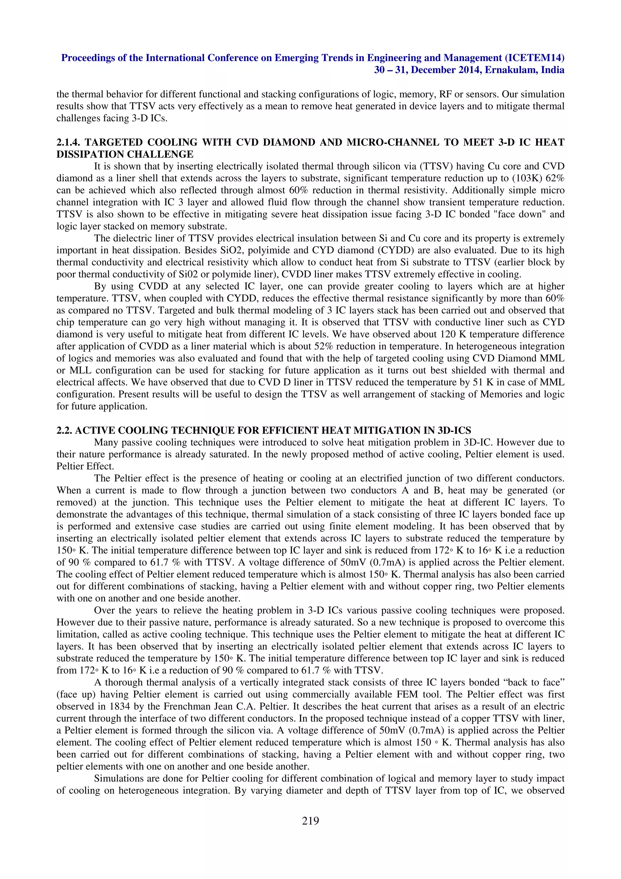 Proceedings of the International Conference on Emerging Trends in Engineering and Management (ICETEM14)
30 – 31, December 2014, Ernakulam, India
219
the thermal behavior for different functional and stacking configurations of logic, memory, RF or sensors. Our simulation
results show that TTSV acts very effectively as a mean to remove heat generated in device layers and to mitigate thermal
challenges facing 3-D ICs.
2.1.4. TARGETED COOLING WITH CVD DIAMOND AND MICRO-CHANNEL TO MEET 3-D IC HEAT
DISSIPATION CHALLENGE
It is shown that by inserting electrically isolated thermal through silicon via (TTSV) having Cu core and CVD
diamond as a liner shell that extends across the layers to substrate, significant temperature reduction up to (103K) 62%
can be achieved which also reflected through almost 60% reduction in thermal resistivity. Additionally simple micro
channel integration with IC 3 layer and allowed fluid flow through the channel show transient temperature reduction.
TTSV is also shown to be effective in mitigating severe heat dissipation issue facing 3-D IC bonded "face down" and
logic layer stacked on memory substrate.
The dielectric liner of TTSV provides electrical insulation between Si and Cu core and its property is extremely
important in heat dissipation. Besides SiO2, polyimide and CYD diamond (CYDD) are also evaluated. Due to its high
thermal conductivity and electrical resistivity which allow to conduct heat from Si substrate to TTSV (earlier block by
poor thermal conductivity of Si02 or polymide liner), CVDD liner makes TTSV extremely effective in cooling.
By using CVDD at any selected IC layer, one can provide greater cooling to layers which are at higher
temperature. TTSV, when coupled with CYDD, reduces the effective thermal resistance significantly by more than 60%
as compared no TTSV. Targeted and bulk thermal modeling of 3 IC layers stack has been carried out and observed that
chip temperature can go very high without managing it. It is observed that TTSV with conductive liner such as CYD
diamond is very useful to mitigate heat from different IC levels. We have observed about 120 K temperature difference
after application of CVDD as a liner material which is about 52% reduction in temperature. In heterogeneous integration
of logics and memories was also evaluated and found that with the help of targeted cooling using CVD Diamond MML
or MLL configuration can be used for stacking for future application as it turns out best shielded with thermal and
electrical affects. We have observed that due to CVD D liner in TTSV reduced the temperature by 51 K in case of MML
configuration. Present results will be useful to design the TTSV as well arrangement of stacking of Memories and logic
for future application.
2.2. ACTIVE COOLING TECHNIQUE FOR EFFICIENT HEAT MITIGATION IN 3D-ICS
Many passive cooling techniques were introduced to solve heat mitigation problem in 3D-IC. However due to
their nature performance is already saturated. In the newly proposed method of active cooling, Peltier element is used.
Peltier Effect.
The Peltier effect is the presence of heating or cooling at an electrified junction of two different conductors.
When a current is made to flow through a junction between two conductors A and B, heat may be generated (or
removed) at the junction. This technique uses the Peltier element to mitigate the heat at different IC layers. To
demonstrate the advantages of this technique, thermal simulation of a stack consisting of three IC layers bonded face up
is performed and extensive case studies are carried out using finite element modeling. It has been observed that by
inserting an electrically isolated peltier element that extends across IC layers to substrate reduced the temperature by
150◦ K. The initial temperature difference between top IC layer and sink is reduced from 172◦ K to 16◦ K i.e a reduction
of 90 % compared to 61.7 % with TTSV. A voltage difference of 50mV (0.7mA) is applied across the Peltier element.
The cooling effect of Peltier element reduced temperature which is almost 150◦ K. Thermal analysis has also been carried
out for different combinations of stacking, having a Peltier element with and without copper ring, two Peltier elements
with one on another and one beside another.
Over the years to relieve the heating problem in 3-D ICs various passive cooling techniques were proposed.
However due to their passive nature, performance is already saturated. So a new technique is proposed to overcome this
limitation, called as active cooling technique. This technique uses the Peltier element to mitigate the heat at different IC
layers. It has been observed that by inserting an electrically isolated peltier element that extends across IC layers to
substrate reduced the temperature by 150◦ K. The initial temperature difference between top IC layer and sink is reduced
from 172◦ K to 16◦ K i.e a reduction of 90 % compared to 61.7 % with TTSV.
A thorough thermal analysis of a vertically integrated stack consists of three IC layers bonded “back to face”
(face up) having Peltier element is carried out using commercially available FEM tool. The Peltier effect was first
observed in 1834 by the Frenchman Jean C.A. Peltier. It describes the heat current that arises as a result of an electric
current through the interface of two different conductors. In the proposed technique instead of a copper TTSV with liner,
a Peltier element is formed through the silicon via. A voltage difference of 50mV (0.7mA) is applied across the Peltier
element. The cooling effect of Peltier element reduced temperature which is almost 150 ◦ K. Thermal analysis has also
been carried out for different combinations of stacking, having a Peltier element with and without copper ring, two
peltier elements with one on another and one beside another.
Simulations are done for Peltier cooling for different combination of logical and memory layer to study impact
of cooling on heterogeneous integration. By varying diameter and depth of TTSV layer from top of IC, we observed
 