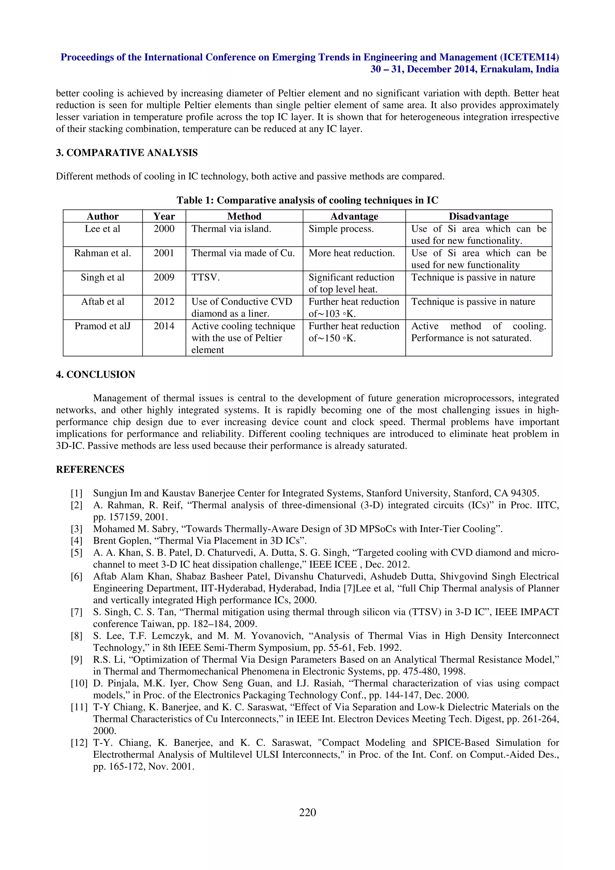 Proceedings of the International Conference on Emerging Trends in Engineering and Management (ICETEM14)
30 – 31, December 2014, Ernakulam, India
220
better cooling is achieved by increasing diameter of Peltier element and no significant variation with depth. Better heat
reduction is seen for multiple Peltier elements than single peltier element of same area. It also provides approximately
lesser variation in temperature profile across the top IC layer. It is shown that for heterogeneous integration irrespective
of their stacking combination, temperature can be reduced at any IC layer.
3. COMPARATIVE ANALYSIS
Different methods of cooling in IC technology, both active and passive methods are compared.
Table 1: Comparative analysis of cooling techniques in IC
4. CONCLUSION
Management of thermal issues is central to the development of future generation microprocessors, integrated
networks, and other highly integrated systems. It is rapidly becoming one of the most challenging issues in high-
performance chip design due to ever increasing device count and clock speed. Thermal problems have important
implications for performance and reliability. Different cooling techniques are introduced to eliminate heat problem in
3D-IC. Passive methods are less used because their performance is already saturated.
REFERENCES
[1] Sungjun Im and Kaustav Banerjee Center for Integrated Systems, Stanford University, Stanford, CA 94305.
[2] A. Rahman, R. Reif, “Thermal analysis of three-dimensional (3-D) integrated circuits (ICs)” in Proc. IITC,
pp. 157159, 2001.
[3] Mohamed M. Sabry, “Towards Thermally-Aware Design of 3D MPSoCs with Inter-Tier Cooling”.
[4] Brent Goplen, “Thermal Via Placement in 3D ICs”.
[5] A. A. Khan, S. B. Patel, D. Chaturvedi, A. Dutta, S. G. Singh, “Targeted cooling with CVD diamond and micro-
channel to meet 3-D IC heat dissipation challenge,” IEEE ICEE , Dec. 2012.
[6] Aftab Alam Khan, Shabaz Basheer Patel, Divanshu Chaturvedi, Ashudeb Dutta, Shivgovind Singh Electrical
Engineering Department, IIT-Hyderabad, Hyderabad, India [7]Lee et al, “full Chip Thermal analysis of Planner
and vertically integrated High performance ICs, 2000.
[7] S. Singh, C. S. Tan, “Thermal mitigation using thermal through silicon via (TTSV) in 3-D IC”, IEEE IMPACT
conference Taiwan, pp. 182–184, 2009.
[8] S. Lee, T.F. Lemczyk, and M. M. Yovanovich, “Analysis of Thermal Vias in High Density Interconnect
Technology,” in 8th IEEE Semi-Therm Symposium, pp. 55-61, Feb. 1992.
[9] R.S. Li, “Optimization of Thermal Via Design Parameters Based on an Analytical Thermal Resistance Model,”
in Thermal and Thermomechanical Phenomena in Electronic Systems, pp. 475-480, 1998.
[10] D. Pinjala, M.K. Iyer, Chow Seng Guan, and I.J. Rasiah, “Thermal characterization of vias using compact
models,” in Proc. of the Electronics Packaging Technology Conf., pp. 144-147, Dec. 2000.
[11] T-Y Chiang, K. Banerjee, and K. C. Saraswat, “Effect of Via Separation and Low-k Dielectric Materials on the
Thermal Characteristics of Cu Interconnects,” in IEEE Int. Electron Devices Meeting Tech. Digest, pp. 261-264,
2000.
[12] T-Y. Chiang, K. Banerjee, and K. C. Saraswat, "Compact Modeling and SPICE-Based Simulation for
Electrothermal Analysis of Multilevel ULSI Interconnects," in Proc. of the Int. Conf. on Comput.-Aided Des.,
pp. 165-172, Nov. 2001.
Author Year Method Advantage Disadvantage
Lee et al 2000 Thermal via island. Simple process. Use of Si area which can be
used for new functionality.
Rahman et al. 2001 Thermal via made of Cu. More heat reduction. Use of Si area which can be
used for new functionality
Singh et al 2009 TTSV. Significant reduction
of top level heat.
Technique is passive in nature
Aftab et al 2012 Use of Conductive CVD
diamond as a liner.
Further heat reduction
of∼103 ◦K.
Technique is passive in nature
Pramod et alJ 2014 Active cooling technique
with the use of Peltier
element
Further heat reduction
of∼150 ◦K.
Active method of cooling.
Performance is not saturated.
 
