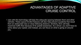 ADVANTAGES OF ADAPTIVE
CRUISE CONTROL
• cars with this technology will keep the adequate spacing between them and other
vehicles. These space-mindful features will also help prevent accidents that result
from an obstructed view or close following distance. Similarly, ACC will help
maximize traffic flow because of its spatial awareness. As a driver, you don't have to
worry about your speed, and instead, you can focus on what is going on around
you.
 