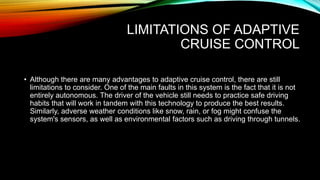 LIMITATIONS OF ADAPTIVE
CRUISE CONTROL
• Although there are many advantages to adaptive cruise control, there are still
limitations to consider. One of the main faults in this system is the fact that it is not
entirely autonomous. The driver of the vehicle still needs to practice safe driving
habits that will work in tandem with this technology to produce the best results.
Similarly, adverse weather conditions like snow, rain, or fog might confuse the
system's sensors, as well as environmental factors such as driving through tunnels.
 