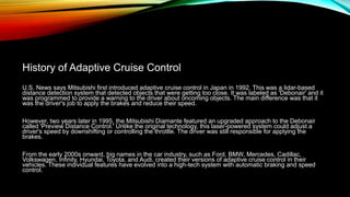 History of Adaptive Cruise Control
U.S. News says Mitsubishi first introduced adaptive cruise control in Japan in 1992. This was a lidar-based
distance detection system that detected objects that were getting too close. It was labeled as 'Debonair' and it
was programmed to provide a warning to the driver about oncoming objects. The main difference was that it
was the driver's job to apply the brakes and reduce their speed.
However, two years later in 1995, the Mitsubishi Diamante featured an upgraded approach to the Debonair
called 'Preview Distance Control.' Unlike the original technology, this laser-powered system could adjust a
driver's speed by downshifting or controlling the throttle. The driver was still responsible for applying the
brakes.
From the early 2000s onward, big names in the car industry, such as Ford, BMW, Mercedes, Cadillac,
Volkswagen, Infinity, Hyundai, Toyota, and Audi, created their versions of adaptive cruise control in their
vehicles. These individual features have evolved into a high-tech system with automatic braking and speed
control.
 