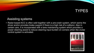 TYPES
Assisting systems
• Radar-based ACC is often sold together with a pre-crash system, which warns the
driver and/or provides brake support if there is a high risk of a collision. Also in
certain cars, it is incorporated with a lane maintaining system which provides a
power steering assist to reduce steering input burden on corners when the cruise
control system is activated.
 