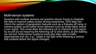 Multi-sensor systems
Systems with multiple sensors can practice sensor fusion to integrate
the data to improve safety and/or driving experience. GPS data can
inform the system of geographic features such as a freeway off ramp. A
camera system could notice driver behavior such as brake lights and/or
a turn signal. This could allow the following car to interpret a turn signal
by an exit as not requiring the following car to slow down, as the leading
car will exit. Multi-sensor systems could also take note of traffic
signs/signals and not, e.g., violate a red light while following a vehicle
that crossed before the signal changed.
 