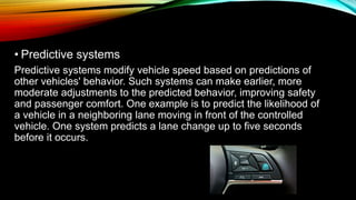 • Predictive systems
Predictive systems modify vehicle speed based on predictions of
other vehicles' behavior. Such systems can make earlier, more
moderate adjustments to the predicted behavior, improving safety
and passenger comfort. One example is to predict the likelihood of
a vehicle in a neighboring lane moving in front of the controlled
vehicle. One system predicts a lane change up to five seconds
before it occurs.
 