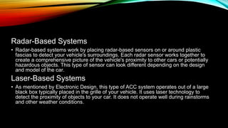 Radar-Based Systems
• Radar-based systems work by placing radar-based sensors on or around plastic
fascias to detect your vehicle's surroundings. Each radar sensor works together to
create a comprehensive picture of the vehicle's proximity to other cars or potentially
hazardous objects. This type of sensor can look different depending on the design
and model of the car.
Laser-Based Systems
• As mentioned by Electronic Design, this type of ACC system operates out of a large
black box typically placed in the grille of your vehicle. It uses laser technology to
detect the proximity of objects to your car. It does not operate well during rainstorms
and other weather conditions.
 