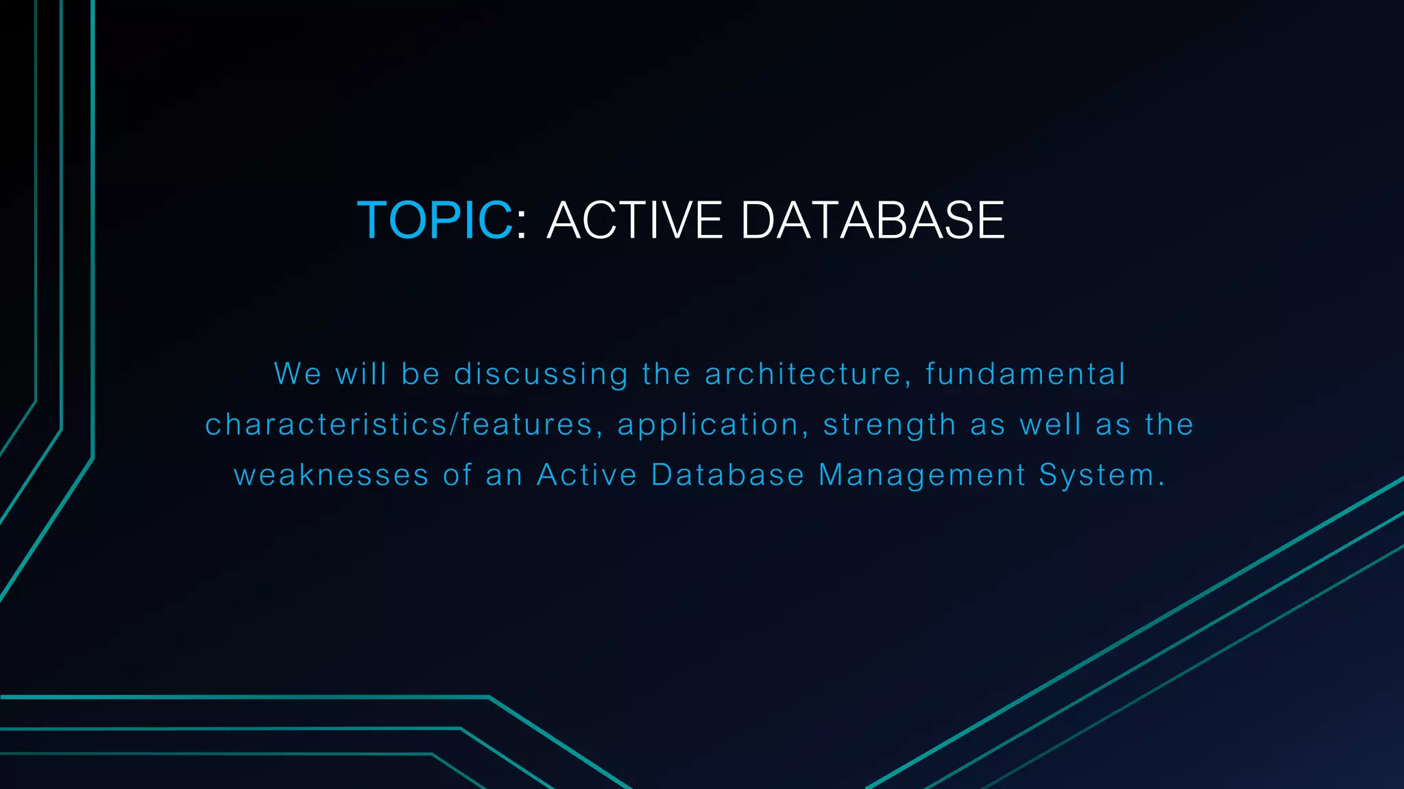 We will be discussing the architecture, fundamental
characteristics/features, application, strength as well as the
weaknesses of an Active Database Management System.
TOPIC: ACTIVE DATABASE
 