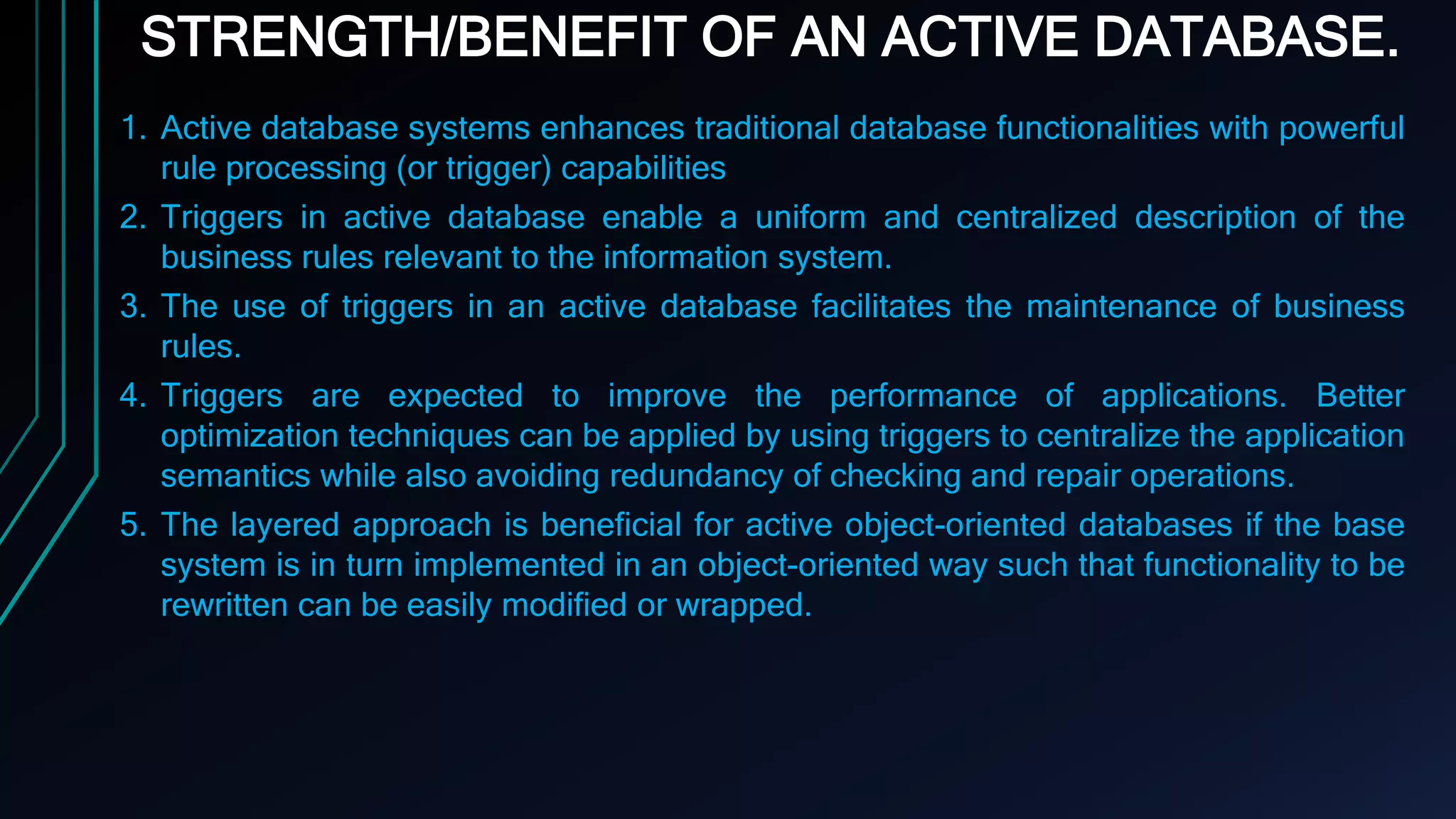 STRENGTH/BENEFIT OF AN ACTIVE DATABASE.
1. Active database systems enhances traditional database functionalities with powerful
rule processing (or trigger) capabilities
2. Triggers in active database enable a uniform and centralized description of the
business rules relevant to the information system.
3. The use of triggers in an active database facilitates the maintenance of business
rules.
4. Triggers are expected to improve the performance of applications. Better
optimization techniques can be applied by using triggers to centralize the application
semantics while also avoiding redundancy of checking and repair operations.
5. The layered approach is beneficial for active object-oriented databases if the base
system is in turn implemented in an object-oriented way such that functionality to be
rewritten can be easily modified or wrapped.
 