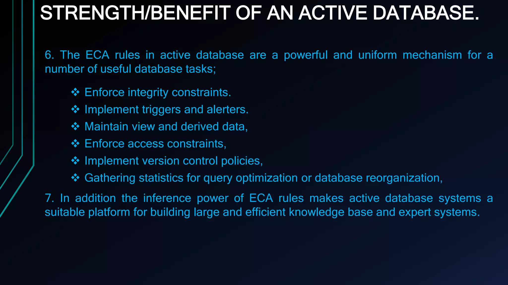 STRENGTH/BENEFIT OF AN ACTIVE DATABASE.
6. The ECA rules in active database are a powerful and uniform mechanism for a
number of useful database tasks;
 Enforce integrity constraints.
 Implement triggers and alerters.
 Maintain view and derived data,
 Enforce access constraints,
 Implement version control policies,
 Gathering statistics for query optimization or database reorganization,
7. In addition the inference power of ECA rules makes active database systems a
suitable platform for building large and efficient knowledge base and expert systems.
 