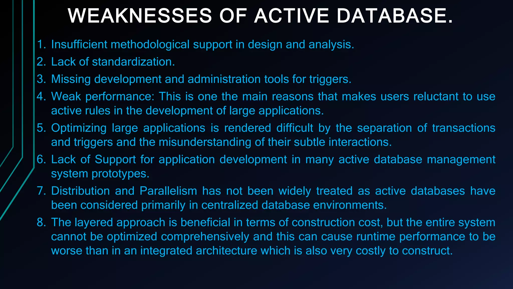 WEAKNESSES OF ACTIVE DATABASE.
1. Insufficient methodological support in design and analysis.
2. Lack of standardization.
3. Missing development and administration tools for triggers.
4. Weak performance: This is one the main reasons that makes users reluctant to use
active rules in the development of large applications.
5. Optimizing large applications is rendered difficult by the separation of transactions
and triggers and the misunderstanding of their subtle interactions.
6. Lack of Support for application development in many active database management
system prototypes.
7. Distribution and Parallelism has not been widely treated as active databases have
been considered primarily in centralized database environments.
8. The layered approach is beneficial in terms of construction cost, but the entire system
cannot be optimized comprehensively and this can cause runtime performance to be
worse than in an integrated architecture which is also very costly to construct.
 