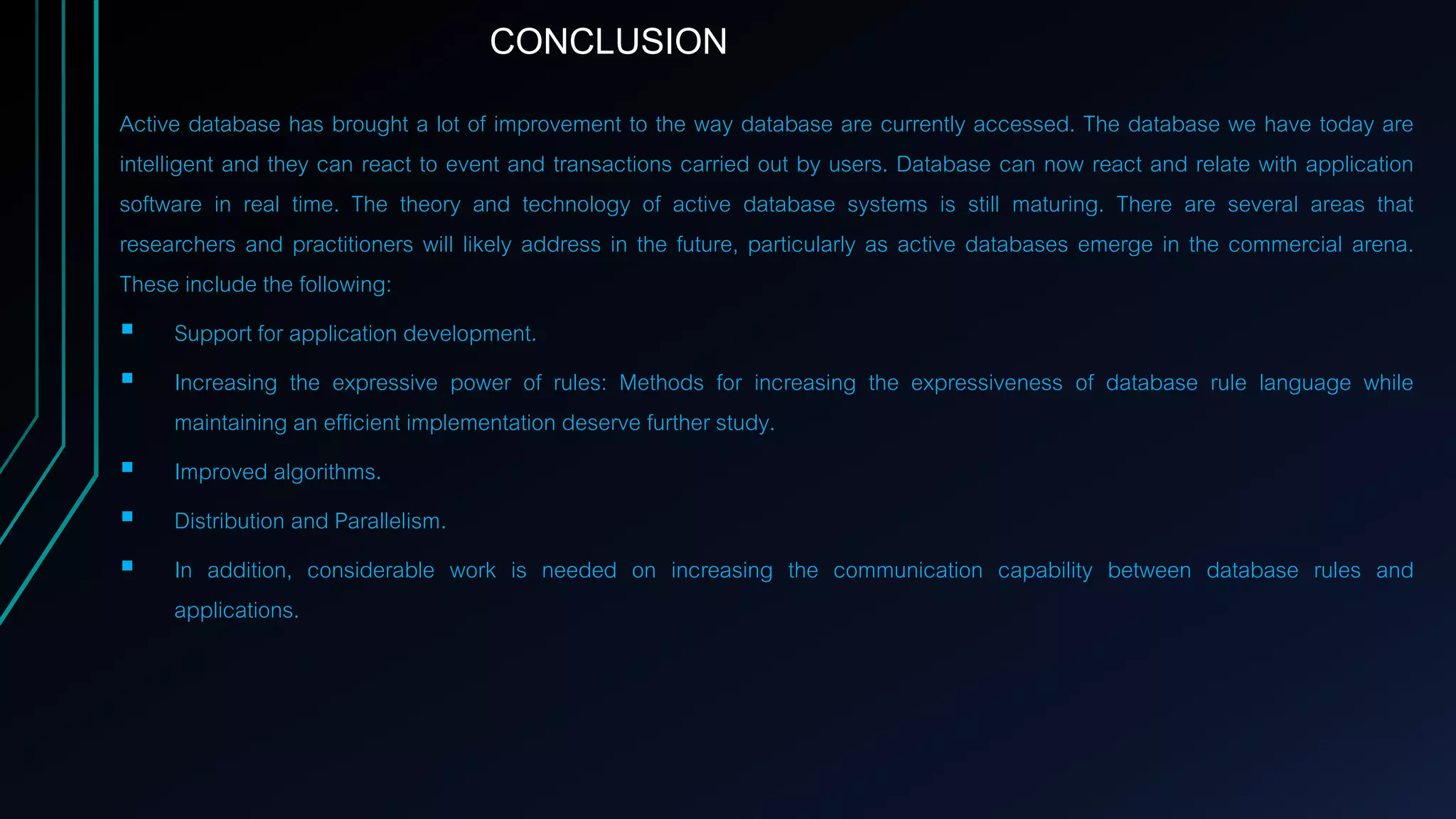 Active database has brought a lot of improvement to the way database are currently accessed. The database we have today are
intelligent and they can react to event and transactions carried out by users. Database can now react and relate with application
software in real time. The theory and technology of active database systems is still maturing. There are several areas that
researchers and practitioners will likely address in the future, particularly as active databases emerge in the commercial arena.
These include the following:
 Support for application development.
 Increasing the expressive power of rules: Methods for increasing the expressiveness of database rule language while
maintaining an efficient implementation deserve further study.
 Improved algorithms.
 Distribution and Parallelism.
 In addition, considerable work is needed on increasing the communication capability between database rules and
applications.
CONCLUSION
 