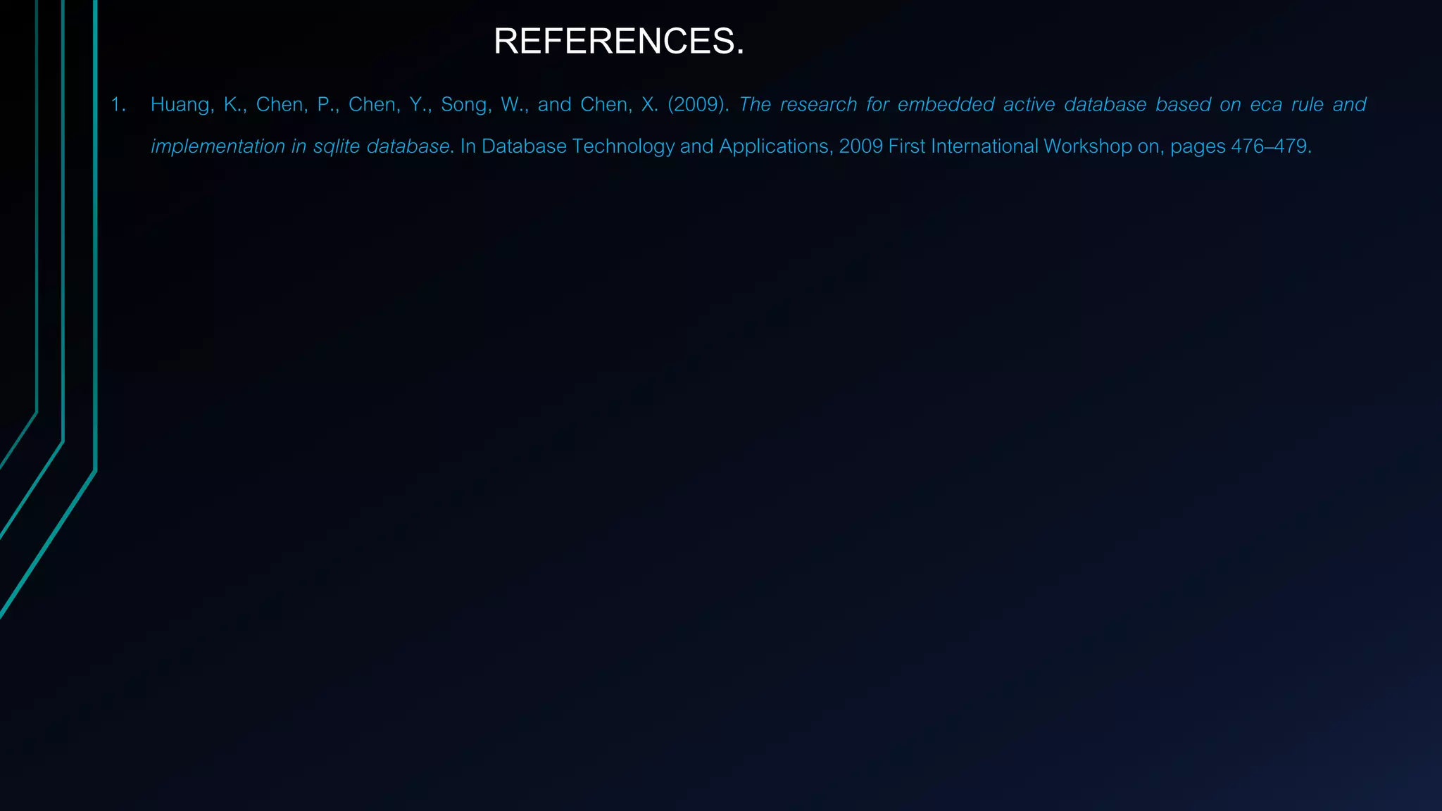 1. Huang, K., Chen, P., Chen, Y., Song, W., and Chen, X. (2009). The research for embedded active database based on eca rule and
implementation in sqlite database. In Database Technology and Applications, 2009 First International Workshop on, pages 476–479.
REFERENCES.
 