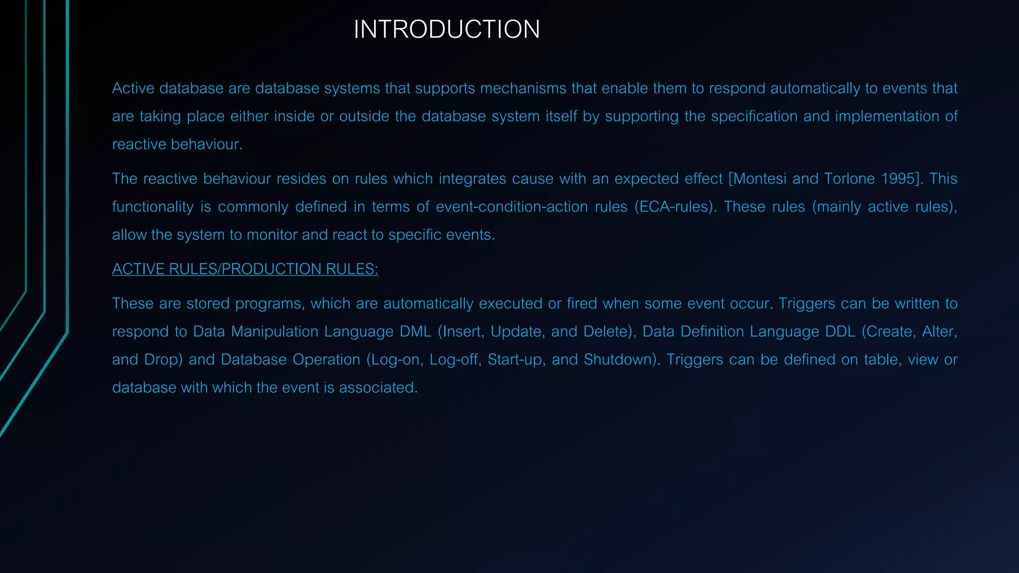 INTRODUCTION
Active database are database systems that supports mechanisms that enable them to respond automatically to events that
are taking place either inside or outside the database system itself by supporting the specification and implementation of
reactive behaviour.
The reactive behaviour resides on rules which integrates cause with an expected effect [Montesi and Torlone 1995]. This
functionality is commonly defined in terms of event-condition-action rules (ECA-rules). These rules (mainly active rules),
allow the system to monitor and react to specific events.
ACTIVE RULES/PRODUCTION RULES:
These are stored programs, which are automatically executed or fired when some event occur. Triggers can be written to
respond to Data Manipulation Language DML (Insert, Update, and Delete), Data Definition Language DDL (Create, Alter,
and Drop) and Database Operation (Log-on, Log-off, Start-up, and Shutdown). Triggers can be defined on table, view or
database with which the event is associated.
 