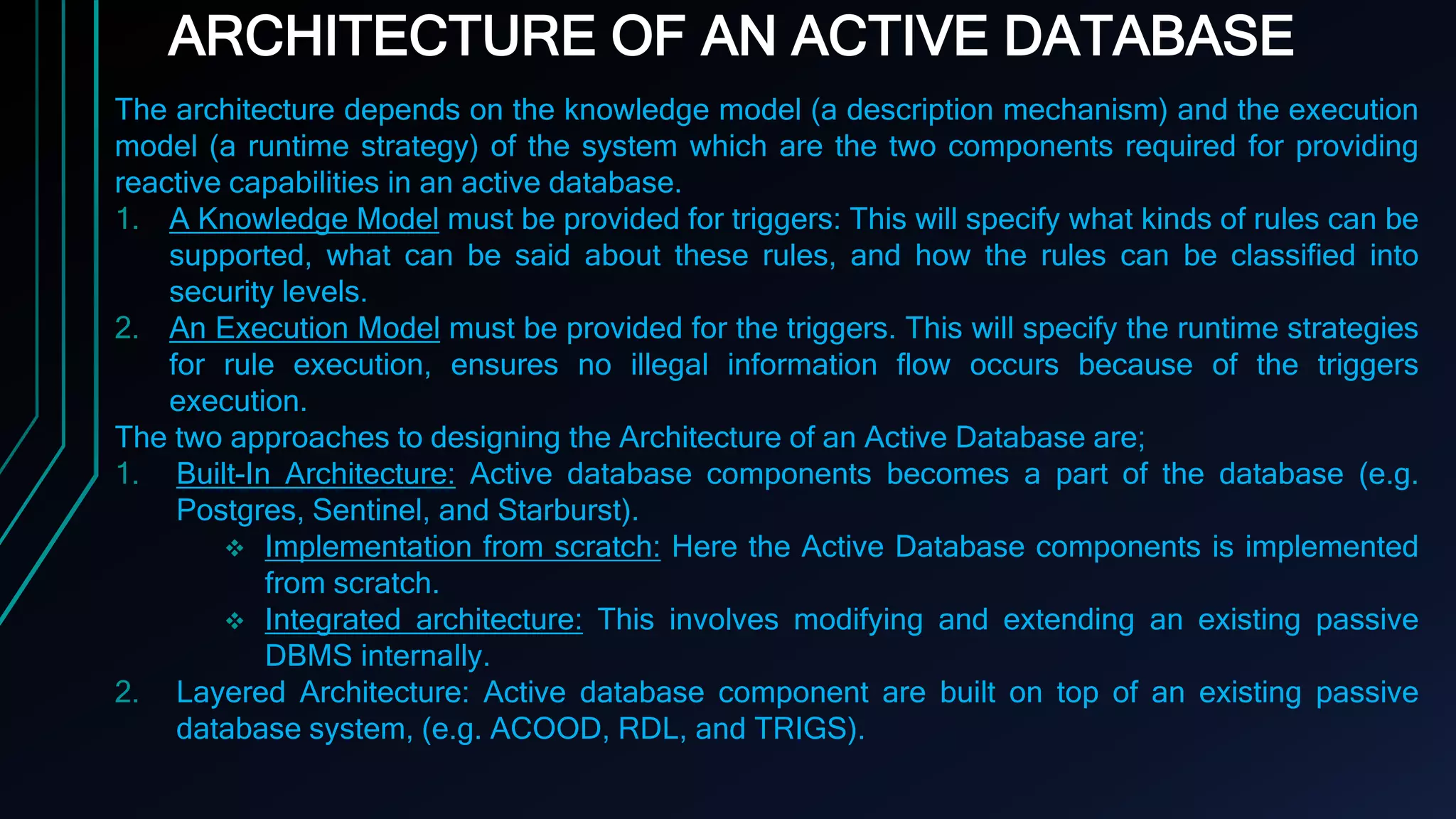 ARCHITECTURE OF AN ACTIVE DATABASE
The architecture depends on the knowledge model (a description mechanism) and the execution
model (a runtime strategy) of the system which are the two components required for providing
reactive capabilities in an active database.
1. A Knowledge Model must be provided for triggers: This will specify what kinds of rules can be
supported, what can be said about these rules, and how the rules can be classified into
security levels.
2. An Execution Model must be provided for the triggers. This will specify the runtime strategies
for rule execution, ensures no illegal information flow occurs because of the triggers
execution.
The two approaches to designing the Architecture of an Active Database are;
1. Built-In Architecture: Active database components becomes a part of the database (e.g.
Postgres, Sentinel, and Starburst).
 Implementation from scratch: Here the Active Database components is implemented
from scratch.
 Integrated architecture: This involves modifying and extending an existing passive
DBMS internally.
2. Layered Architecture: Active database component are built on top of an existing passive
database system, (e.g. ACOOD, RDL, and TRIGS).
 