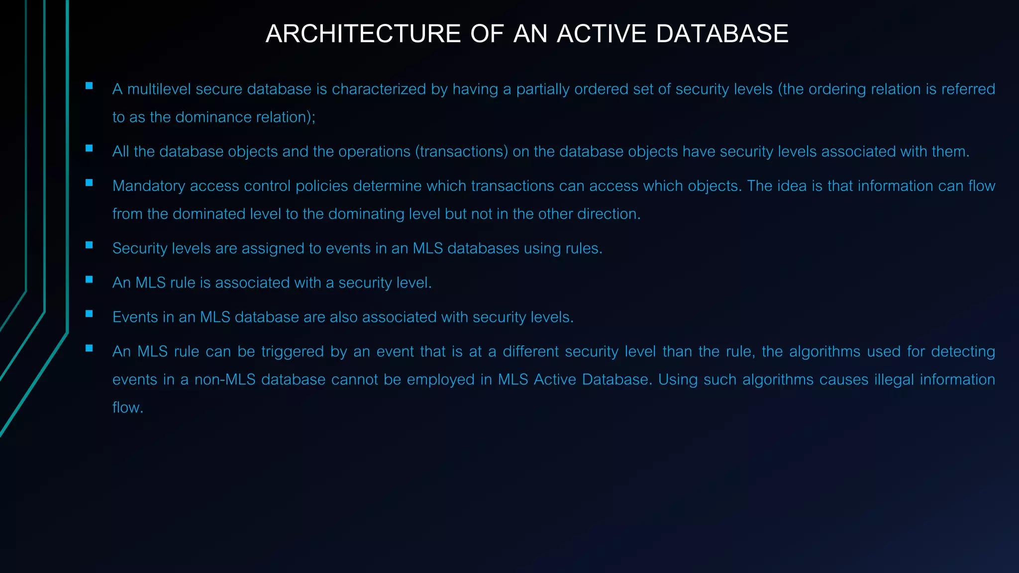  A multilevel secure database is characterized by having a partially ordered set of security levels (the ordering relation is referred
to as the dominance relation);
 All the database objects and the operations (transactions) on the database objects have security levels associated with them.
 Mandatory access control policies determine which transactions can access which objects. The idea is that information can flow
from the dominated level to the dominating level but not in the other direction.
 Security levels are assigned to events in an MLS databases using rules.
 An MLS rule is associated with a security level.
 Events in an MLS database are also associated with security levels.
 An MLS rule can be triggered by an event that is at a different security level than the rule, the algorithms used for detecting
events in a non-MLS database cannot be employed in MLS Active Database. Using such algorithms causes illegal information
flow.
ARCHITECTURE OF AN ACTIVE DATABASE
 
