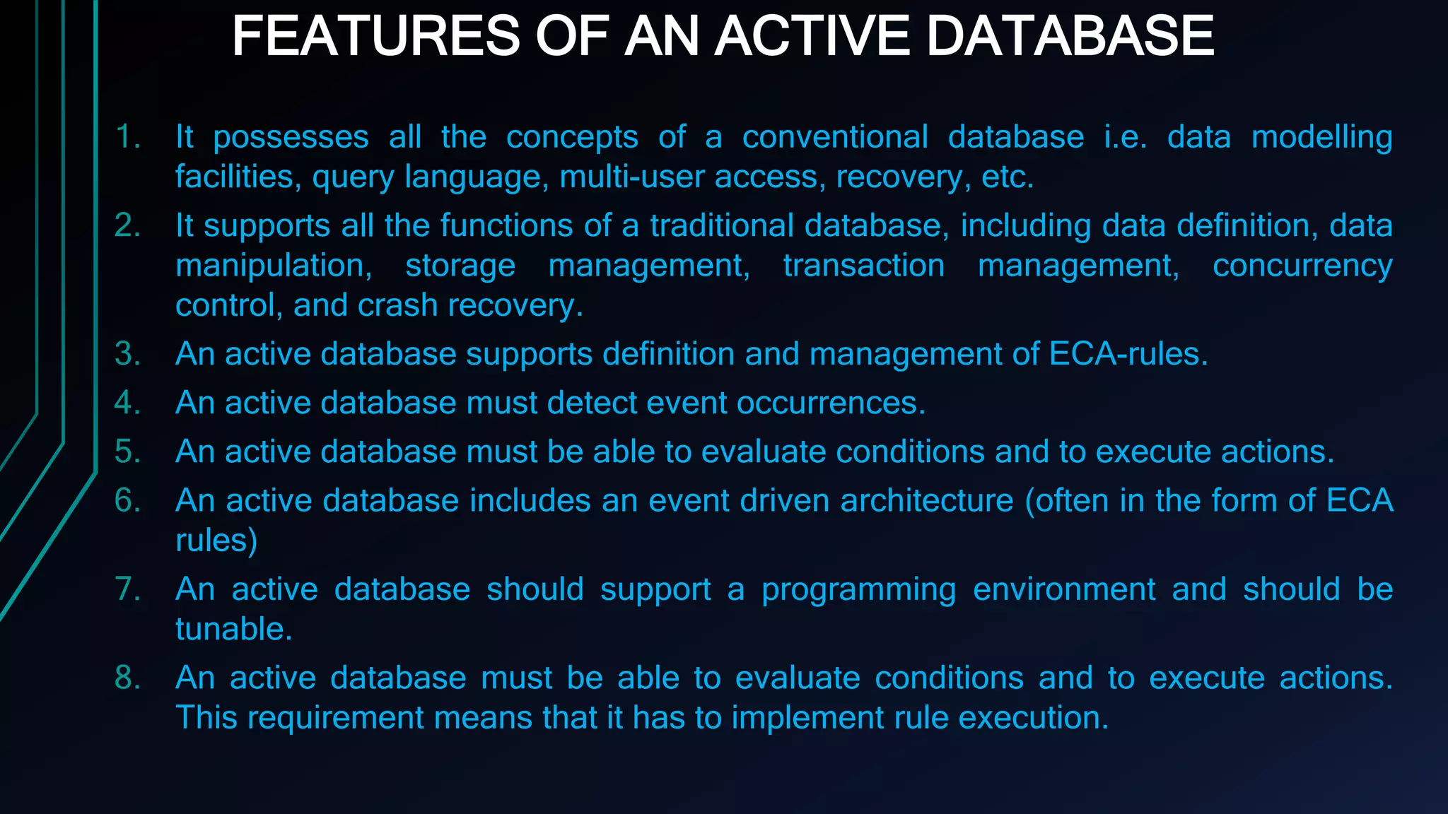 FEATURES OF AN ACTIVE DATABASE
1. It possesses all the concepts of a conventional database i.e. data modelling
facilities, query language, multi-user access, recovery, etc.
2. It supports all the functions of a traditional database, including data definition, data
manipulation, storage management, transaction management, concurrency
control, and crash recovery.
3. An active database supports definition and management of ECA-rules.
4. An active database must detect event occurrences.
5. An active database must be able to evaluate conditions and to execute actions.
6. An active database includes an event driven architecture (often in the form of ECA
rules)
7. An active database should support a programming environment and should be
tunable.
8. An active database must be able to evaluate conditions and to execute actions.
This requirement means that it has to implement rule execution.
 