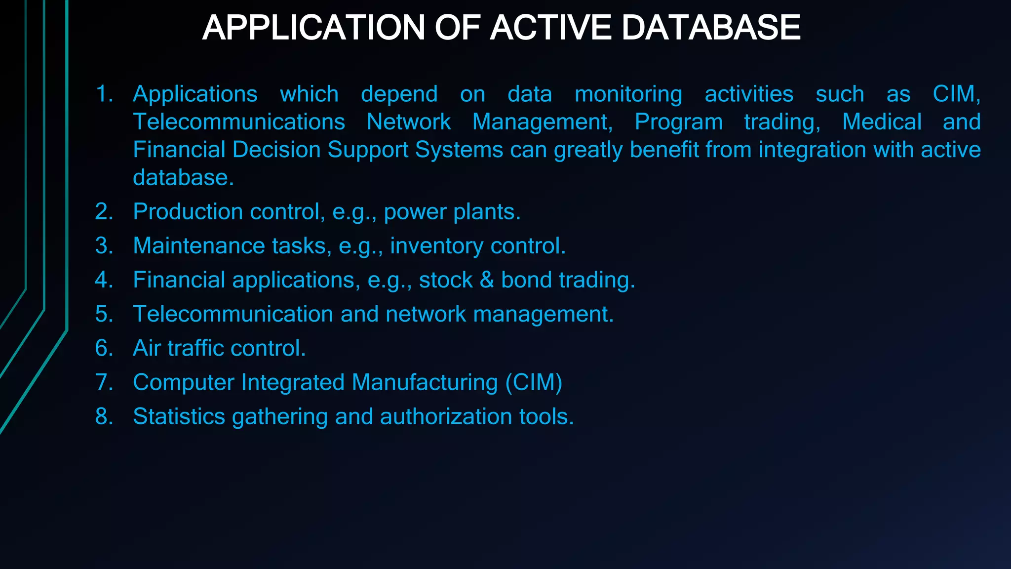 APPLICATION OF ACTIVE DATABASE
1. Applications which depend on data monitoring activities such as CIM,
Telecommunications Network Management, Program trading, Medical and
Financial Decision Support Systems can greatly benefit from integration with active
database.
2. Production control, e.g., power plants.
3. Maintenance tasks, e.g., inventory control.
4. Financial applications, e.g., stock & bond trading.
5. Telecommunication and network management.
6. Air traffic control.
7. Computer Integrated Manufacturing (CIM)
8. Statistics gathering and authorization tools.
 