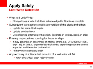 Apply Safely
  Lost Write Detection

• What is a Lost Write:
   • Storage loses a write that it has acknowledged to Oracle as complete
• Subsequent transactions read stale version of the block and either:
   • Update the same block again
   • Update another block
   • Do something external: print a check, generate an invoice, issue an order
• Primary may continue running for hours or days
   • It may generate an assortment of internal errors, e.g. ORA-00600:[4135],
     or [4137], or [4152], or [qertbFetchByRowID], depending upon the objects
     impacted and the writes that are lost
   • Primary may eventually crash
• Any recovery of a block that is victim of a lost write will fail
      • ORA-600 [3020] stuck recovery error


                                                                                 19
 