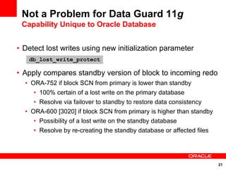 Not a Problem for Data Guard 11g
 Capability Unique to Oracle Database


• Detect lost writes using new initialization parameter
   db_lost_write_protect

• Apply compares standby version of block to incoming redo
  • ORA-752 if block SCN from primary is lower than standby
     • 100% certain of a lost write on the primary database
     • Resolve via failover to standby to restore data consistency
  • ORA-600 [3020] if block SCN from primary is higher than standby
     • Possibility of a lost write on the standby database
     • Resolve by re-creating the standby database or affected files




                                                                       21
 