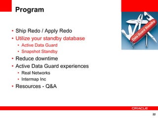 Program
                                                               y
                                                             db
                                                           an
                                                      St
• Ship Redo / Apply Redo                      uar
                                                  d
                                             G
• Utilize your standby database   Da
                                     t   a

  • Active Data Guard
  • Snapshot Standby
• Reduce downtime
• Active Data Guard experiences
  • Real Networks
  • Intermap Inc
• Resources - Q&A




                                                              22
 