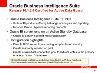 Oracle Business Intelligence Suite
 Release 10.1.3.4 Certified for Active Data Guard

• Oracle Business Intelligence Suite EE Plus
  • Suite of BI products offering full range of analysis and reporting
  • Includes Oracle Hyperion reporting products
• Oracle BI server runs on an Active Standby Database
  • Oracle BI server is a read-mostly application
• Configuration highlights
  • Disable BIEE server from creating temp tables on standby
  • Create read-only connection pool
  • Create a write-back connection pool to redirect writes to the primary
    or a local ‘scratch’ database
  • Oracle Business Intelligence and Active Data Guard MAA Best Practices
   http://www.oracle.com/technology/deploy/availability/htdocs/maa.htm



                                                                            28
 
