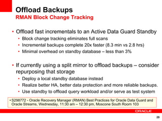 Offload Backups
   RMAN Block Change Tracking

 • Offload fast incrementals to an Active Data Guard Standby
    • Block change tracking eliminates full scans
    • Incremental backups complete 20x faster (8.3 min vs 2.8 hrs)
    • Minimal overhead on standby database – less than 3%


 • If currently using a split mirror to offload backups – consider
   repurposing that storage
    • Deploy a local standby database instead
    • Realize better HA, better data protection and more reliable backups.
    • Use standby to offload query workload and/or serve as test system
• S298772 - Oracle Recovery Manager (RMAN) Best Practices for Oracle Data Guard and
  Oracle Streams, Wednesday, 11:30 am – 12:30 pm, Moscone South Room 103


                                                                                      29
 