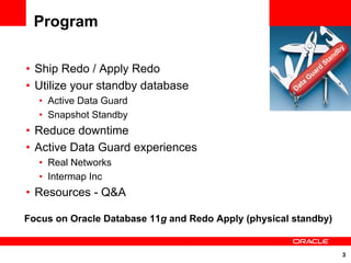 Program
                                                                                   y
                                                                                 db
                                                                               an
                                                                          St
• Ship Redo / Apply Redo                                          uar
                                                                      d
                                                                 G
• Utilize your standby database                       Da
                                                         t   a

  • Active Data Guard
  • Snapshot Standby
• Reduce downtime
• Active Data Guard experiences
  • Real Networks
  • Intermap Inc
• Resources - Q&A

Focus on Oracle Database 11g and Redo Apply (physical standby)


                                                                                   3
 
