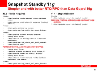 Snapshot Standby 11g
      Simpler and with better RTO/RPO than Data Guard 10g
10.2 – Steps Required                                     11.1 – Steps Required
Standby                                                   Standby
>    alter database recover managed standby database      > alter database convert to snapshot standby;
     cancel;                                              PERFORM TESTING, ARCHIVE LOGS CONTINUE TO BE
>    create restore point before_lt guarantee flashback     SHIPPED
     database;                                            >   alter database convert to physical standby;
Primary
>    alter system archive log current;
>    alter system set log_archive_dest_state_2=defer;
Standby
>    alter database activate standby database;
>    startup mount force;
>    alter database set standby database to maximize
     performance;
>    alter system set log_archive_dest_state_2=defer;
>    alter database open;
PERFORM TESTING, ARCHIVE LOGS NOT SHIPPED
>    startup mount force;
>    flashback database to restore point before_lt;
>    alter database convert to physical standby;
>    startup mount force;
>    alter database recover managed standby database
     disconnect from session;
Primary
>    Alter system set log_archive_dest_state_2=enable



                                                                                                            33
 