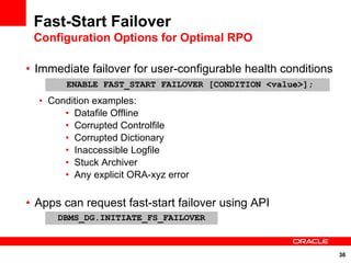Fast-Start Failover
 Configuration Options for Optimal RPO

• Immediate failover for user-configurable health conditions
        ENABLE FAST_START FAILOVER [CONDITION <value>];
  • Condition examples:
       • Datafile Offline
       • Corrupted Controlfile
       • Corrupted Dictionary
       • Inaccessible Logfile
       • Stuck Archiver
       • Any explicit ORA-xyz error

• Apps can request fast-start failover using API
      DBMS_DG.INITIATE_FS_FAILOVER



                                                               36
 