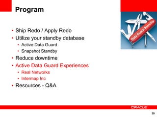 Program
                                                               y
                                                             db
                                                           an
                                                      St
• Ship Redo / Apply Redo                      uar
                                                  d
                                             G
• Utilize your standby database   Da
                                     t   a

  • Active Data Guard
  • Snapshot Standby
• Reduce downtime
• Active Data Guard Experiences
  • Real Networks
  • Intermap Inc
• Resources - Q&A




                                                              39
 
