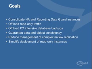 Goals

•   Consolidate HA and Reporting Data Guard instances
•   Off load read-only traffic
•   Off load I/O intensive database backups
•   Guarantee data and object consistency
•   Reduce management of complex mview replication
•   Simplify deployment of read-only instances
 