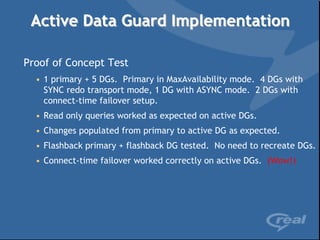 Active Data Guard Implementation

Proof of Concept Test
  • 1 primary + 5 DGs. Primary in MaxAvailability mode. 4 DGs with
    SYNC redo transport mode, 1 DG with ASYNC mode. 2 DGs with
    connect-time failover setup.
  • Read only queries worked as expected on active DGs.
  • Changes populated from primary to active DG as expected.
  • Flashback primary + flashback DG tested. No need to recreate DGs.
  • Connect-time failover worked correctly on active DGs. (Wow!)
 