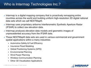 Who is Intermap Technologies Inc.?


    Intermap is a digital mapping company that is proactively remapping entire
    countries across the world and building uniform high-resolution 3D digital national
    data sets which we call NEXTMap®.
    Intermap uses proprietary airborne Interferometric Synthetic Aperture Radar
    (IFSAR) to collect raw elevation data.
    Intermap produces elevation data models and geometric images of
    unprecedented accuracy from the IFSAR data.
    These NEXTMap® data sets are used in various commercial and government
    spatial applications within a many industries:
              Automotive Safety & Fuel Efficiency
              Insurance Flood Modeling
              Global Positioning Systems (GPS)‫‏‬
              Environmental Planning
              Wind Power Planning
              Wireless Communication Planning
              Other 3D Visualization Applications
© 2008 Intermap Technologies. All rights reserved.
 