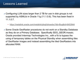 Lessons Learned


     Configuring LUN sizes larger than 2 TB for use in disk groups is not
     supported by ASMLib in Oracle 11g (11.1.0.6). This has been fixed in
     11.1.0.7.

          • https://metalink.oracle.com/metalink/plsql/showdoc?db=Bug&id=6453944

     Some Oracle GeoRaster procedures do not work on a Standby Database
     as they do on a Primary Database. Specifically SDO_GEOR.mosaic.
     Oracle provided Intermap Technologies Inc., with a fix to bypass the
     using of temporary tables on the Physical Standby when assembling tiles
     of GeoRaster images and instead assembling the tiled GeoRasters into
     allocated RAM.




© 2008 Intermap Technologies. All rights reserved.
 