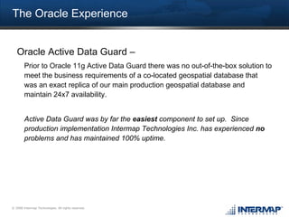 The Oracle Experience


   Oracle Active Data Guard –
        Prior to Oracle 11g Active Data Guard there was no out-of-the-box solution to
        meet the business requirements of a co-located geospatial database that
        was an exact replica of our main production geospatial database and
        maintain 24x7 availability.


        Active Data Guard was by far the easiest component to set up. Since
        production implementation Intermap Technologies Inc. has experienced no
        problems and has maintained 100% uptime.




© 2008 Intermap Technologies. All rights reserved.
 