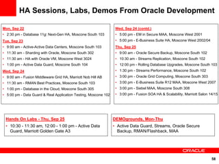 HA Sessions, Labs, Demos From Oracle Development

Mon, Sep 22                                                       Wed, Sep 24 (contd.)
• 2:30 pm - Database 11g: Next-Gen HA, Moscone South 103          • 5:00 pm - EM in Secure MAA, Moscone West 2001
Tue, Sep 23                                                       • 5:00 pm - E-Business Suite HA, Moscone West 2002/04
• 9:00 am - Active-Active Data Centers, Moscone South 103         Thu, Sep 25
• 11:30 am - Sharding with Oracle, Moscone South 302              • 9:00 am - Oracle Secure Backup, Moscone South 102
• 11:30 am - HA with Oracle VM, Moscone West 3024                 • 10:30 am - Streams Replication, Moscone South 102
• 1:00 pm - Active Data Guard, Moscone South 104                  • 12:00 pm - Rolling Database Upgrades, Moscone South 103
Wed, Sep 24                                                       • 1:30 pm - Streams Performance, Moscone South 102
• 9:00 am - Fusion Middleware Grid HA, Marriott Nob Hill AB       • 3:00 pm - Oracle Grid Computing, Moscone South 303
• 11:30 am - RMAN Best Practices, Moscone South 103               • 3:00 pm - E-Business Suite R12 MAA, Moscone West 2007
• 1:00 pm - Database in the Cloud, Moscone South 305              • 3:00 pm - Siebel MAA, Moscone South 308
• 5:00 pm - Data Guard & Real Application Testing, Moscone 102    • 3:00 pm - Fusion SOA HA & Scalability, Marriott Salon 14/15




 Hands On Labs - Thu, Sep 25                                     DEMOgrounds, Mon-Thu
 • 10:30 - 11:30 am, 12:00 - 1:00 pm - Active Data               • Active Data Guard, Streams, Oracle Secure
   Guard, Marriott Golden Gate A3                                  Backup, RMAN/Flashback, MAA




                                                                                                                           58
 