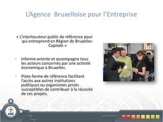 L’Agence Bruxelloise pour l’Entreprise

« L’interlocuteur public de référence pour
    qui entreprend en Région de Bruxelles-
                  Capitale »

•   Informe oriente et accompagne tous
    les acteurs concernés par une activité
    économique à Bruxelles.
•   Plate-forme de référence facilitant
    l’accès aux autres institutions
    publiques ou organismes privés
    susceptibles de contribuer à la réussite
    de ces projets.
 