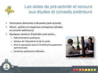 Les aides de pré-activité et recours
                    aux études et conseils extérieurs

• Particuliers domiciliés à Bruxelles (pré-activité)
• Micro-, petites et moyennes entreprises (études
  et conseils extérieurs)
• Quelques secteurs d’activités sont exclus…
    – Administrations publiques
    – Secteur de l’éducation et de la santé
    – Arts et spectacles (sauf si finalité principalement
      commerciale)
    – Certaines professions libérales…
 