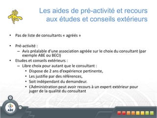 Les aides de pré-activité et recours
                  aux études et conseils extérieurs

• Pas de liste de consultants « agréés »

• Pré-activité :
   – Avis préalable d’une association agréée sur le choix du consultant (par
      exemple ABE ou BECI)
• Etudes et conseils extérieurs :
   – Libre choix pour autant que le consultant :
       • Dispose de 2 ans d’expérience pertinente,
       • Les justifie par des références,
       • Soit indépendant du demandeur.
       • L’Administration peut avoir recours à un expert extérieur pour
          juger de la qualité du consultant
 