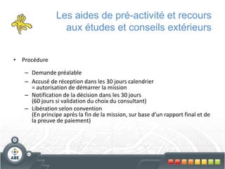 Les aides de pré-activité et recours
                 aux études et conseils extérieurs


• Procédure

   – Demande préalable
   – Accusé de réception dans les 30 jours calendrier
     = autorisation de démarrer la mission
   – Notification de la décision dans les 30 jours
     (60 jours si validation du choix du consultant)
   – Libération selon convention
     (En principe après la fin de la mission, sur base d’un rapport final et de
     la preuve de paiement)
 