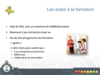 Les aides à la formation


• Aide de 50%, avec un maximum de 5000€/formation

• Maximum 3 par entreprise et par an

• Pas de liste d’organismes de formation
   « agréés »
   -> Libre choix pour autant que :
    – 2 ans d’expérience pertinente
    – Références
    – indépendant du demandeur
 
