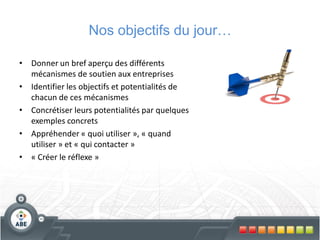 Nos objectifs du jour…

• Donner un bref aperçu des différents
  mécanismes de soutien aux entreprises
• Identifier les objectifs et potentialités de
  chacun de ces mécanismes
• Concrétiser leurs potentialités par quelques
  exemples concrets
• Appréhender « quoi utiliser », « quand
  utiliser » et « qui contacter »
• « Créer le réflexe »
 