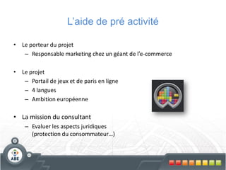 L’aide de pré activité

• Le porteur du projet
   – Responsable marketing chez un géant de l’e-commerce

• Le projet
   – Portail de jeux et de paris en ligne
   – 4 langues
   – Ambition européenne

• La mission du consultant
    – Evaluer les aspects juridiques
      (protection du consommateur…)
 