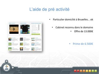 L’aide de pré activité

          •       Particulier domicilié à Bruxelles… ok

              •     Cabinet reconnu dans le domaine
                                 • Offre de 13.000€



                                • Prime de 6.500€
 