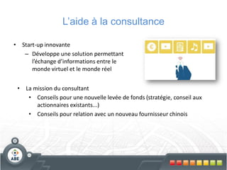 L’aide à la consultance

• Start-up innovante
   – Développe une solution permettant
      l’échange d’informations entre le
      monde virtuel et le monde réel


 • La mission du consultant
    • Conseils pour une nouvelle levée de fonds (stratégie, conseil aux
       actionnaires existants...)
    • Conseils pour relation avec un nouveau fournisseur chinois
 